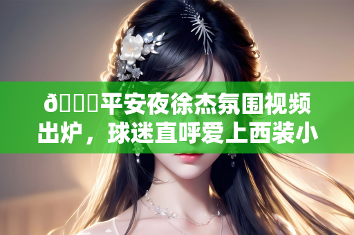 😁平安夜徐杰氛围视频出炉，球迷直呼爱上西装小哥哥