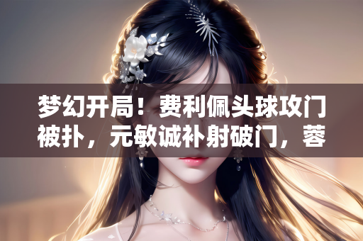 梦幻开局！费利佩头球攻门被扑，元敏诚补射破门，蓉城1-0领先