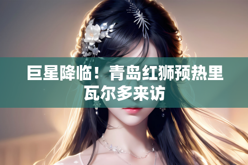 巨星降临！青岛红狮预热里瓦尔多来访